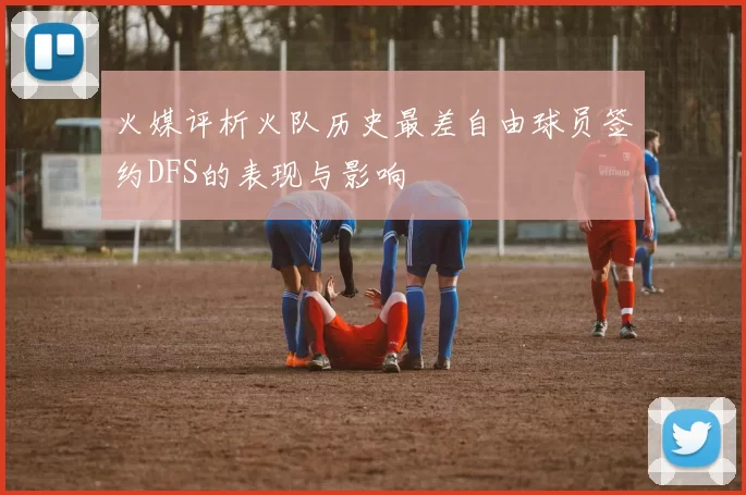 火媒评析火队历史最差自由球员签约DFS的表现与影响