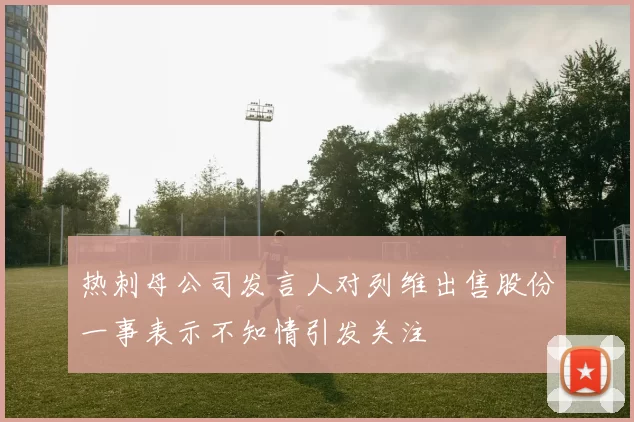 热刺母公司发言人对列维出售股份一事表示不知情引发关注