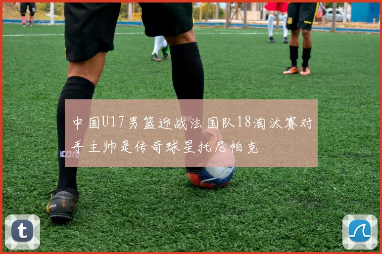 中国U17男篮迎战法国队18淘汰赛对手主帅是传奇球星托尼帕克